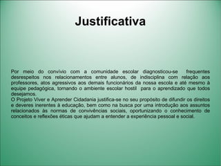 Justificativa


Por meio do convívio com a comunidade escolar diagnosticou-se                  frequentes
desrespeitos nos relacionamentos entre alunos, de indisciplina com relação aos
professores, atos agressivos aos demais funcionários da nossa escola e até mesmo à
equipe pedagógica, tornando o ambiente escolar hostil para o aprendizado que todos
desejamos.
O Projeto Viver e Aprender Cidadania justifica-se no seu propósito de difundir os direitos
e deveres inerentes à educação, bem como na busca por uma introdução aos assuntos
relacionados às normas de convivências sociais, oportunizando o conhecimento de
conceitos e reflexões éticas que ajudam a entender a experiência pessoal e social.
 