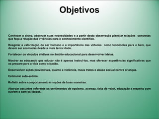 Objetivos

Conhecer o aluno, observar suas necessidades e a partir desta observação planejar relações concretas
que faça a relação das vivências para o conhecimento científico.

Resgatar a valorização do ser humano e a importância das virtudes como tendências para o bem, que
devem ser ensinadas desde a mais tenra idade.

Fortalecer os vínculos afetivos no âmbito educacional para desenvolver ideias.

Mostrar ao educando que educar não é apenas instruí-los, mas oferecer experiências significativas que
os prepare para a vida como cidadão.

Desenvolver ações preventivas, quanto a violência, maus tratos e abuso sexual contra crianças.

Estimular auto-estima.

Refletir sobre comportamento e noções de boas maneiras.

Abordar assuntos referente os sentimentos de egoísmo, avareza, falta de valor, educação e respeito com
outrem e com os idosos.
 