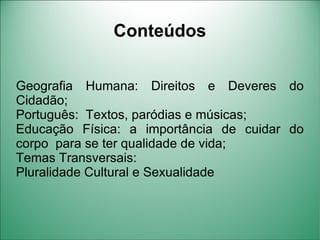 Conteúdos


Geografia Humana: Direitos e Deveres do
Cidadão;
Português: Textos, paródias e músicas;
Educação Física: a importância de cuidar do
corpo para se ter qualidade de vida;
Temas Transversais:
Pluralidade Cultural e Sexualidade
 