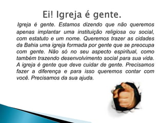 Igreja é gente. Estamos dizendo que não queremos
apenas implantar uma instituição religiosa ou social,
com estatuto e um nome. Queremos trazer as cidades
da Bahia uma igreja formada por gente que se preocupa
com gente. Não só no seu aspecto espiritual, como
também trazendo desenvolvimento social para sua vida.
A igreja é gente que deve cuidar de gente. Precisamos
fazer a diferença e para isso queremos contar com
você. Precisamos da sua ajuda.
 