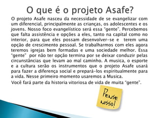 O projeto Asafe nasceu da necessidade de se evangelizar com
um diferencial, principalmente as crianças, os adolescentes e os
jovens. Nosso foco evangelístico será essa “gente”. Percebemos
que falta assistência e opções a eles, tanto na capital como no
interior, para que eles possam desenvolver-se e terem uma
opção de crescimento pessoal. Se trabalharmos com eles agora
teremos igrejas bem formadas e uma sociedade melhor. Essa
“gente” por não ter opção termina por se deixar conduzir pelas
circunstâncias que levam ao mal caminho. A musica, o esporte
e a cultura serão os instrumentos que o projeto Asafe usará
para fazer a diferença social e prepará-los espiritualmente para
a vida. Nesse primeiro momento usaremos a Musica.
Você fará parte da historia vitoriosa de vida de muita “gente”.
 