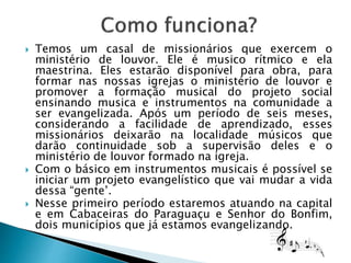  Temos um casal de missionários que exercem o
ministério de louvor. Ele é musico rítmico e ela
maestrina. Eles estarão disponível para obra, para
formar nas nossas igrejas o ministério de louvor e
promover a formação musical do projeto social
ensinando musica e instrumentos na comunidade a
ser evangelizada. Após um período de seis meses,
considerando a facilidade de aprendizado, esses
missionários deixarão na localidade músicos que
darão continuidade sob a supervisão deles e o
ministério de louvor formado na igreja.
 Com o básico em instrumentos musicais é possível se
iniciar um projeto evangelístico que vai mudar a vida
dessa “gente’.
 Nesse primeiro período estaremos atuando na capital
e em Cabaceiras do Paraguaçu e Senhor do Bonfim,
dois municípios que já estamos evangelizando.
 