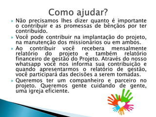  Não precisamos lhes dizer quanto é importante
o contribuir e as promessas de bênçãos por ter
contribuído.
 Você pode contribuir na implantação do projeto,
na manutenção dos missionários ou em ambos.
 Ao contribuir você recebera mensalmente
relatório do projeto e também relatório
financeiro de gestão do Projeto. Através do nosso
whatsapp você nos informa sua contribuição e
quando apresentarmos o relatório de gestão,
você participará das decisões a serem tomadas.
 Queremos ter um companheiro e parceiro no
projeto. Queremos gente cuidando de gente,
uma igreja eficiente.
 