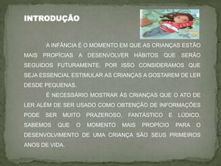 INTRODUÇÃO
A INFÂNCIA É O MOMENTO EM QUE AS CRIANÇAS ESTÃO
MAIS PROPÍCIAS A DESENVOLVER HÁBITOS QUE SERÃO
SEGUIDOS FUTURAMENTE, POR ISSO CONSIDERAMOS QUE
SEJA ESSENCIAL ESTIMULAR AS CRIANÇAS A GOSTAREM DE LER
DESDE PEQUENAS.
É NECESSÁRIO MOSTRAR ÀS CRIANÇAS QUE O ATO DE
LER ALÉM DE SER USADO COMO OBTENÇÃO DE INFORMAÇÕES
PODE SER MUITO PRAZEROSO, FANTÁSTICO E LÚDICO.
SABEMOS QUE O MOMENTO MAIS PROPÍCIO PARA O
DESENVOLVIMENTO DE UMA CRIANÇA SÃO SEUS PRIMEIROS
ANOS DE VIDA.
 