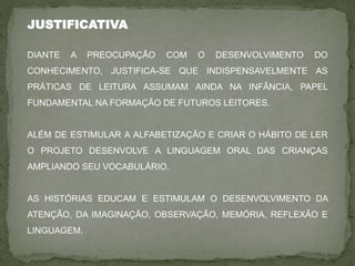 JUSTIFICATIVA
DIANTE A PREOCUPAÇÃO COM O DESENVOLVIMENTO DO
CONHECIMENTO, JUSTIFICA-SE QUE INDISPENSAVELMENTE AS
PRÁTICAS DE LEITURA ASSUMAM AINDA NA INFÂNCIA, PAPEL
FUNDAMENTAL NA FORMAÇÃO DE FUTUROS LEITORES.
ALÉM DE ESTIMULAR A ALFABETIZAÇÃO E CRIAR O HÁBITO DE LER
O PROJETO DESENVOLVE A LINGUAGEM ORAL DAS CRIANÇAS
AMPLIANDO SEU VOCABULÁRIO.
AS HISTÓRIAS EDUCAM E ESTIMULAM O DESENVOLVIMENTO DA
ATENÇÃO, DA IMAGINAÇÃO, OBSERVAÇÃO, MEMÓRIA, REFLEXÃO E
LINGUAGEM.
 