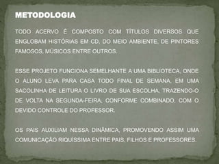 METODOLOGIA
TODO ACERVO É COMPOSTO COM TÍTULOS DIVERSOS QUE
ENGLOBAM HISTÓRIAS EM CD, DO MEIO AMBIENTE, DE PINTORES
FAMOSOS, MÚSICOS ENTRE OUTROS.
ESSE PROJETO FUNCIONA SEMELHANTE A UMA BIBLIOTECA, ONDE
O ALUNO LEVA PARA CASA TODO FINAL DE SEMANA, EM UMA
SACOLINHA DE LEITURA O LIVRO DE SUA ESCOLHA, TRAZENDO-O
DE VOLTA NA SEGUNDA-FEIRA, CONFORME COMBINADO, COM O
DEVIDO CONTROLE DO PROFESSOR.
OS PAIS AUXILIAM NESSA DINÂMICA, PROMOVENDO ASSIM UMA
COMUNICAÇÃO RIQUÍSSIMA ENTRE PAIS, FILHOS E PROFESSORES.
 