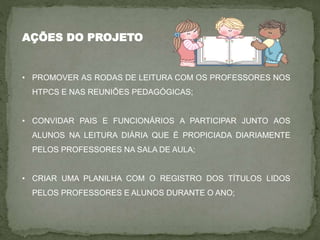 AÇÕES DO PROJETO
• PROMOVER AS RODAS DE LEITURA COM OS PROFESSORES NOS
HTPCS E NAS REUNIÕES PEDAGÓGICAS;
• CONVIDAR PAIS E FUNCIONÁRIOS A PARTICIPAR JUNTO AOS
ALUNOS NA LEITURA DIÁRIA QUE É PROPICIADA DIARIAMENTE
PELOS PROFESSORES NA SALA DE AULA;
• CRIAR UMA PLANILHA COM O REGISTRO DOS TÍTULOS LIDOS
PELOS PROFESSORES E ALUNOS DURANTE O ANO;
 
