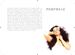 A proposta é produzir 01 espetáculo em 12 de agosto de 2013, no
Teatro Vila Velha, na data do aniversário de Clara Nunes, numa
clara opção de comemorar a vida no ano em que completam 30 anos
de sua morte. Um show musical inspirado nas canções e biografia
da artista, interpretado por Maira Lins com Direção Musical de
Humberto Barretto e Direção Artística de Márcio Meirelles. A
vida de Clara será cantada e contada com o uso das novas tec-
nologias sem dispensar a presença humana, na voz do ator Talis
Castro, acompanhado de uma exposição do acervo de imagens da
vida pessoal e profissional de Clara Nunes cedido por Deolinda
Vilhena, assessora de imprensa e produtora de Clara Nunes nos
dois últimos anos de sua vida. Um processo de valorização da
memória de Clara, construído às vistas do público, na data que
celebra o nascimento de uma artista imortal na música popular
brasileira, ao ponto de, 30 anos após sua partida, servir de
inspiração e método de formação de uma nova cantora.
proposta
 