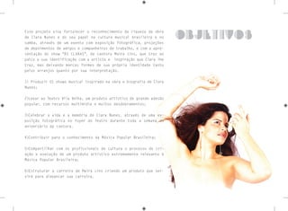 Esse projeto visa fortalecer o reconhecimento da riqueza da obra
de Clara Nunes e do seu papel na cultura musical brasileira e no
samba, através de um evento com exposição fotográfica, projeções
de depoimentos de amigos e companheiros de trabalho, e com a apre-
sentação do show “ÀS CLARAS”, da cantora Maira Lins, que traz ao
palco a sua identificação com a artista e inspiração que Clara lhe
traz, mas deixando marcas formes de sua própria identidade tanto
pelos arranjos quanto por sua interpretação.
1) Produzir 01 shows musical inspirado na obra e biografia de Clara
Nunes;
2)Levar ao Teatro Vila Velha, um produto artístico de grande adesão
popular, com recursos multimídia e muitos desdobramentos;
3)Celebrar a vida e a memória de Clara Nunes, através de uma ex-
posição fotográfica no foyer do Teatro durante toda a semana do
aniversário da cantora.
4)Contribuir para o conhecimento da Música Popular Brasileira;
5)Compartilhar com os profissionais de cultura o processo de cri-
ação e execução de um produto artístico extremamente relevante à
Música Popular Brasileira;
6)Estruturar a carreira de Maira Lins criando um produto que ser-
virá para alavancar sua carreira.
objetivos
 