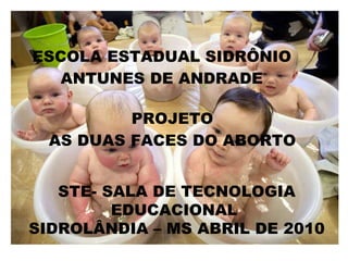 PROJETO AS DUAS FACES DO ABORTO ESCOLA ESTADUAL SIDRÔNIO ANTUNES DE ANDRADE STE- SALA DE TECNOLOGIA EDUCACIONAL  SIDROLÂNDIA – MS ABRIL DE 2010 