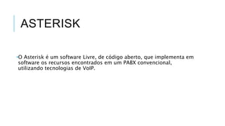 ASTERISK
•O Asterisk é um software Livre, de código aberto, que implementa em
software os recursos encontrados em um PABX convencional,
utilizando tecnologias de VoIP.
 