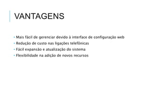 VANTAGENS
• Mais fácil de gerenciar devido à interface de configuração web
• Redução de custo nas ligações telefônicas
• Fácil expansão e atualização do sistema
• Flexibilidade na adição de novos recursos
 