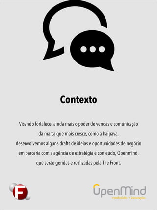 Contexto
Visando fortalecer ainda mais o poder de vendas e comunicação
da marca que mais cresce, como a Itaipava,
desenvolvemos alguns drafts de ideias e oportunidades de negócio
em parceria com a agência de estratégia e conteúdo, Openmind,
que serão geridas e realizadas pela The Front.
 