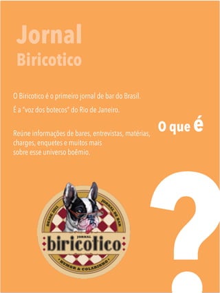 O que é
Jornal
Biricotico
O Biricotico é o primeiro jornal de bar do Brasil.
É a “voz dos botecos” do Rio de Janeiro.
Reúne informações de bares, entrevistas, matérias,
charges, enquetes e muitos mais
sobre esse universo boêmio.
	

 
 
 