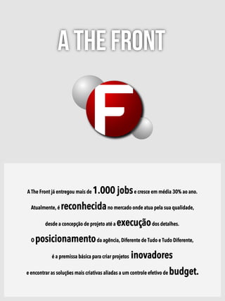 A The Front
A The Front já entregou mais de 1.000 jobse cresce em média 30% ao ano.
Atualmente, é reconhecidano mercado onde atua pela sua qualidade,
desde a concepção de projeto até a execuçãodos detalhes.
O posicionamentoda agência, Diferente de Tudo e Tudo Diferente,
é a premissa básica para criar projetos inovadores
e encontrar as soluções mais criativas aliadas a um controle efetivo de budget.
 