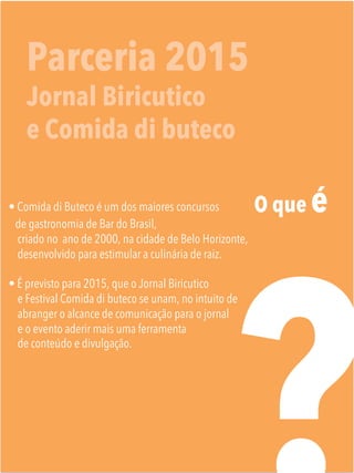 Parceria 2015
Jornal Biricutico
e Comida di buteco
O que é
• Comida di Buteco é um dos maiores concursos
de gastronomia de Bar do Brasil,
criado no ano de 2000, na cidade de Belo Horizonte,
desenvolvido para estimular a culinária de raiz.
• É previsto para 2015, que o Jornal Biricutico
e Festival Comida di buteco se unam, no intuito de
abranger o alcance de comunicação para o jornal
e o evento aderir mais uma ferramenta
de conteúdo e divulgação.

 