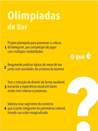 O que é
Olimpíadas
de Bar
Projeto planejado para promover a cultura
de botequim, por competição de jogos
com múltiplas modalidades.
Resgatando práticas típicas de mesa de bar
junto com novidades do universo da boemia.
Tem a intenção de divertir de forma saudável,
tornando a experiência social em bares
ainda mais intensa e prazerosa.
Valoriza esse segmento do comércio
que é parte integrante do patrimônio cultural,
tirando sua visão marginalizada.
1
2
3
4
 