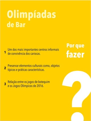 Por que
fazer
Olimpíadas
de Bar
1
2
3
Um dos mais importantes centros informais
de convivência dos cariocas. 
Preservar elementos culturais como, objetos
típicos e práticas características.
Relação entre os jogos de botequim
e os Jogos Olímpicos de 2016.
 