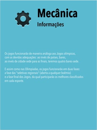 Mecânica
Informações
Os jogos funcionarão de maneira análoga aos Jogos olímpicos,
com as devidas adequações: ao invés de países, bares,
ao invés de cidade-sede para as ﬁnais, teremos quatro bares-sede.
 
E assim como nas Olimpíadas, os jogos funcionarão em duas fases:
a fase das "seletivas regionais" (aberta a qualquer boêmio)
e a fase ﬁnal dos Jogos, da qual participarão os melhores classiﬁcados
em cada esporte. 
 