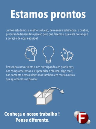 Juntos estudamos a melhor solução, de maneira estratégica e criativa,
procurando transmitir a paixão pelo que fazemos, que está no sangue
e coração de nossa equipe!
Pensando como cliente e nos antecipando aos problemas,
nos comprometemos a surpreender e oferecer algo mais,
não somente nessas ideias mas também em muitas outras
que guardamos na gaveta!
Conheça o nosso trabalho !
Pense diferente.
Estamos prontos
 