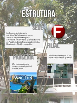 ESTRUTURA
Localizada no Jardim Aeroporto,
zona Sul de São Paulo, estrategicamente
ao lado do Aeroporto de Congonhas,
a matriz conta com 800 metros quadrados divididos
em Presidência, Direção ﬁnanceira e administrativa,
Planejamento e 05 núcleos de negócios.
A ﬁlial localiza-se na região do ABC,
e conta com 150 metros quadrados.
A The Front conta também
com a estrutura da Open Mind
no Rio de Janeiro.
 