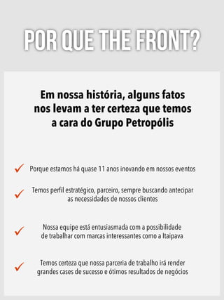 Em nossa história, alguns fatos
nos levam a ter certeza que temos
a cara do Grupo Petropólis
Porque estamos há quase 11 anos inovando em nossos eventos
Temos perﬁl estratégico, parceiro, sempre buscando antecipar
as necessidades de nossos clientes
Nossa equipe está entusiasmada com a possibilidade
de trabalhar com marcas interessantes como a Itaipava
Temos certeza que nossa parceria de trabalho irá render
grandes cases de sucesso e ótimos resultados de negócios
POR QUE THE FRONT?
 