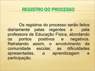 Os registros do processo serão feitos diariamente pelas regentes e  pela professora de Educação Física, abordando os pontos positivos e negativos. Retratando assim, o envolvimento da comunidade escolar, as dificuldades apresentadas, a aprendizagem e participação. 