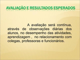 A avaliação será contínua, através de observações diárias dos alunos, no desempenho das atividades, aprendizagem ,  no relacionamento com colegas, professoras e funcionários. 