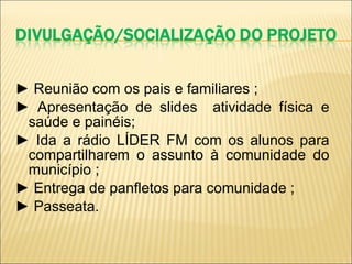 ►   Reunião com os pais e familiares ; ►  Apresentação de slides  atividade física e saúde e painéis; ►  Ida a rádio LÍDER FM com os alunos para compartilharem o assunto à comunidade do município ; ►  Entrega de panfletos para comunidade ; ►  Passeata. 