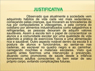 Observado que atualmente a sociedade vem adquirindo hábitos de vida cada vez mais sedentários, começando pelas crianças, que trocaram as brincadeiras de rua por computadores e videogames, e pela correria do cotidiano por alimentos industrializados como salgadinhos e refrigerantes, as pessoas deixaram de adquirir valores saudáveis. Assim a escola tem o papel de conscientizar os alunos e a comunidade escolar por uma qualidade de vida aderindo a prática de exercícios físicos e uma alimentação rica e saudável. Outro aspecto notável dentro da escola é a postura de alunos e funcionários, ao sentar-se nas cadeiras, ao escrever no quadro negro e ao caminhar, carregando mochilas e materiais escolares. Visto que quanto antes fizermos uma intervenção e prevenção, atuando como promotores de saúde desde a infância tornaremos adultos conscientes do bem estar de seu próprio corpo, evitando complicações futuras.   