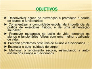 ►   Desenvolver ações de prevenção e promoção á saúde de alunos e funcionários; ►  Conscientizar a comunidade escolar da importância da prática de exercícios físicos, e de uma alimentação saudável; ►  Promover mudanças no estilo de vida, tornando os alunos e funcionários felizes com uma melhor qualidade de vida; ►  Prevenir problemas posturais de alunos e funcionários...; ►  Estimular o auto- cuidado do corpo; ►  Melhorar o rendimento escolar, estimulando a auto-estima dos alunos e funcionários. 