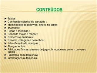 ►  Textos ►   Confecção coletiva de cartazes ; ►   Identificação de palavras- chave no texto ; ►   cruzadas ; ►   Pesos e medidas ; ►   Conceito maior e menor ; ►   Números e numerais ; ►   Recorte, colagem e desenhos ; ►   Identificação de doenças ; ►   Alongamentos ; ►   Atividades físicas, através de jogos, brincadeiras em um universo lúdico ; ►   Palestras com data show ; ►   Informações nutricionais. 