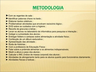 ► Com as regentes de sala : ► Identificar palavras chave no texto ; ►  Elaborar textos coletivos ; ►  Problematizar atividades que envolvam raciocinio lógico ; ►  DVD sobre os cuidados com a higiene ; ►  Recorte de gravuras e letras ; ►  Levar os alunos no laboratório de informática para pesquisa e interação ; ►  Instigar a curiosidade dos alunos ; ►  Entregar folders e cartazes sobre alimentação e atividade física ; ►  Confecção de um álbum esducativo ; ►  Apresentação das atividade ; ►  Roda de histórias ; ►  Com a professora de Educação Física : ►  Falar sobre a pirâmide alimentar e os alimentos indispensáveis; ►  Medir a altura e peso dos alunos ; ►  Calcular o IMC (índice de massa corporal) dos alunos ; ►  Atividades de alongamento tanto para os alunos quanto para funcionários diariamente ; ►  Atividades físicas e lúdicas ;     