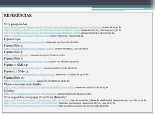 REFERÊNCIAS:

Sites pesquisados:
http://pedagogiasm.blogspot.com.br/2010/07/plano-de-aula-educacao-para-o-transito.html acesso às 21:30 hs
http://portaldoprofessor.mec.gov.br/fichaTecnicaAula.html?aula=12493 acesso em 20/10/12 acesso às 21:30 hs
http://portaldoprofessor.mec.gov.br/fichaTecnicaAula.html?aula=26356 acesso em 20/10/12 às 21:30 hs.
http://www.mguacu.com.br/tseg/a205.pdf acesso em 21/10/12 às 20:55 hs.
Figura Capa:
http://blogescolaceca.blogspot.com.br/ acesso em 29/10/12 às 17:48 hs
Figura Slide 2:
http://tuca-cantinhoeducativo.blogspot.com.br/ acesso em 02/11/12 às 15:00 hs
Figura Slide 5:
http://1papacaio.com.br/ acesso em 29/10/12 às 22:00 hs
Figura Slide 7:
http://www.blogdajulieta.com.br/?p=1793 acesso em 28/10 às 11:30 hs
Figura 1/ Slide 14:
http://baudefiguras.blogspot.com.br/ acesso em 02/11/12 às 16:00 hs
Figura 2 / Slide 14:
http://atividades.jpgbaudefiguras.blogspot.com/ acesso em 02/11/12 às 15:00 hs
Figura Slide 15:
http://cidadeportinho.com.br/ acesso em 02/11/12 as 15:30 hs
Vídeo a semana no trânsito:
http://www.youtube.com/watch?v=Rjm-m9Sy9oE&feature=related acesso em 29/10/12 às 17:13 hs
Música :
http://www.youtube.com/watch?v=8UaqLWouuac acesso em 20/10/12 às 21:15 hs.
Sites sugeridos para jogos interativos (trânsito):
http://www.educacaotransito.pr.gov.br/jogo_das_placas.html jogo da memória (placas de sinalização) /acesso em 29/10/12 às 17:13 hs.
http://www.youtube.com/watch?v=8UaqLWouuac desenhos para colorir /acesso em 28/10/12 às 12:13 hs
http://www.educacaotransito.pr.gov.br/anima.html jogo dos erros /acesso em 29/10/12 às 17:10 hs.
 