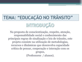 TEMA: “EDUCAÇÃO NO TRÂNSITO”

  Na proposta de conscientização, respeito, atenção,
      responsabilidade social e conhecimento das
 principais regras de sinalização e leis de trânsito, este
     projeto consiste na utilização de metodologias,
   recursos e dinâmicas que desenvolva capacidade
    crítica de pensar, cooperação e interação com os
                         grupos,
                 (Professores / alunos).
 