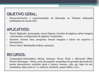 OBJETIVO GERAL:
• Desenvolvimento e conscientização da Educação no Trânsito utilizando
  habilidades do século XXI.


APLICATIVOS:
• Word: Digitação, formatação, inserir figuras e bordas de páginas, salvar imagem
  e documento, configuração de páginas e impressão;
• Internet: Acessar sites, pesquisar, buscar imagens e salvar em arquivos e
  documentos;
• Power Point: Multimídia (vídeos, músicas).



RECURSOS:
• Computador/informática (Word, Internet, Power Point e Microsoft Office
  Picture Mananger - fotos), caixa de papelão, tampinhas de garrafas descartáveis,
  pratos descartáveis, cartolina preta e branca, tesoura, cola, giz, lápis de cor,
  canetinhas, lápis preto n.º 2, caderno, barbante, papel sulfite, e etc...
 