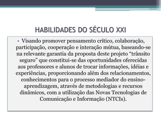 HABILIDADES DO SÉCULO XXI
 • Visando promover pensamento crítico, colaboração,
participação, cooperação e interação mútua, baseando-se
na relevante garantia da proposta deste projeto “trânsito
  seguro” que constitui-se das oportunidades oferecidas
 aos professores e alunos de trocar informações, idéias e
experiências, proporcionando além dos relacionamentos,
   conhecimentos para o processo mediador do ensino-
    aprendizagem, através de metodologias e recursos
  dinâmicos, com a utilização das Novas Tecnologias de
          Comunicação e Informação (NTCIs).
 