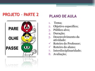 PROJETO – PARTE 2   PLANO DE AULA
                    1.    Tema;
                    2.   Objetivo específico;
                    3.   Público alvo;
                    4.   Duração;
                    5.   Desenvolvimento da
                         atividade:
                        Roteiro do Professor;
                        Roteiro do aluno;
                    7.   Interdisciplinaridade;
                    8.   Avaliação;
 