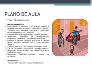 PLANO DE AULA
•   Tema : Educação no trânsito

• Objetivo Específico:
 Conscientizar as crianças a ter atenção, respeito e
  responsabilidade social quanto a Educação no Trânsito.
 Trabalhar Artes, promover e estimular a criatividade,
  coordenação motora e o raciocínio;
 Estimular à identificar problemas e formular soluções ;
 Desenvolver       habilidades     de     relacionamentos,
  colaboração, cooperação e interação entre os alunos;
 Conhecer e explorar recursos, aplicativos e arquivos
  (Word, Internet e Microsoft Office Picture Mananger
  “fotos” )
 Explorar, identificar e associar geograficamente locais;
 Praticar a gramática e ortografia da Língua Portuguesa;
 Desenvolver percepção, observar e memorizar as regras
  das leis de trânsito;
 Desenvolver consciência ecológica , através             da
  reciclagem;

•   Público alvo:
    Crianças entre 9 a 11 anos (Ensino Fundamental)
 