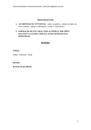 ProjetoAtualidades:CamilaAlvesde Brito. camila.brito2@yahoo.com.br
3
PROCEDIMENTOS
1. ALFABETIZAÇÃO FUNCIONAL: leitura de gráficos, retirada de dados do
texto (contexto, separar as informações casuais e consecutivas).
2. FORMAÇÃO DE UM VARAL COM AS NOTÍCIA POR MÊS E
BALANÇO NA ULTIMA SEMANA ANTES DO ÍNICIO DAS
BIMESTRAIS.
ROTEIRO
GERAL:
Política Americana Trump
BRASIL:
Reforma da previdência.
 