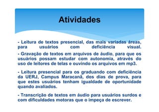 Atividades

- Leitura de textos presencial, das mais variadas áreas,
para      usuários      com       deficiência    visual.
- Gravação de textos em arquivos de áudio, para que os
usuários possam estudar com autonomia, através do
uso de leitores de telas e ouvindo os arquivos em mp3.
- Leitura presencial para os graduando com deficiência
da UERJ, Campus Maracanã, dos dias de prova, para
que estes usuários tenham igualdade de oportunidade
quando avaliados.
- Transcrição de textos em áudio para usuários surdos e
com dificuldades motoras que o impeça de escrever.
 