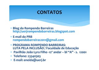 CONTATOS

∗ Blog do Rompendo Barreiras
  http://uerjrompendobarreiras.blogspot.com
∗ E-mail do PRB
  rompendobarreiras2011@gmail.com
∗ PROGRAMA ROMPENDO BARREIRAS:
  LUTA PELA INCLUSÃO / Faculdade de Educação
∗ Pavilhão João Lyra Filho -12º andar – bl “A” - s. 12001
∗ Telefone: 23340303
∗ E-mail: eneida@uerj.br
 