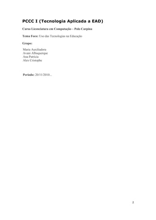 PCCC I (Tecnologia Aplicada a EAD)
Curso Licenciatura em Computação – Polo Carpina
Tema Foco: Uso das Tecnologias na Educação
Grupo:
Maria Auxiliadora
Avani Albuquerque
Ana Patricia
Alex Cristophe
Período: 20/11/2010...
2
 