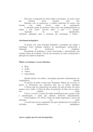 Para haver a integração de várias mídias e tecnologias na escola, temos
que enfrentar vários desafios, entre eles:
Repensar com os professores, o modelo tradicional de ensino, cujo
formato vem dando visíveis sinais de esgotamento.
A educação requer do professor saber como usar pedagogicamente as
mídias, e este “como” “envolve saber” “o quê” e o “porquê”.
Aquisição de mais equipamentos.
Ambientes adequados para a utilização das tecnologias e mídias.
Abordagem pedagógica:
O projeto tem como principal finalidade à introdução das mídias e
tecnologias como estratégia cognitiva de aprendizagem, promovendo a
integração de professores e estudantes.
Ressaltando os problemas a serem solucionados e demonstrando suas
variadas formas de resolução a fim de que possamos ter maior compreensão e
aplicação dos objetivos propostos.
Mídias e tecnologias a serem utilizadas:
• Blog;
• Áudio;
• Vídeos;
• Apresentação.
Quando falamos em mídias e tecnologias pensamos imediatamente em:
computadores, e internet.
O conceito de mídia é muito mais abrangente. Mídias são os meios, os
apoios, as ferramentas que utilizamos para que os alunos aprendam.
A forma como nos organizamos em grupo, em salas de aulas, em outros
espaços, isso é mídia. A forma de olhar, de gesticular, de falar com os outros,
isso também é mídia.
O livro, a revista e o jornal são mídias fundamentais para a gestão e para
a aprendizagem e ainda não sabemos utilizá-los adequadamente.
Como também a TV, DVD e Vídeo são mídias importantes e muito mal
utilizadas, em geral.
A escola hoje tem no computador um apoio indispensável em relação as
atividades administrativas e pedagógicas.
Atores e papéis que deverão desempenhar:
4
 
