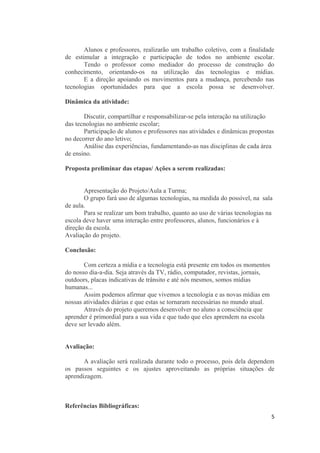 Alunos e professores, realizarão um trabalho coletivo, com a finalidade
de estimular a integração e participação de todos no ambiente escolar.
Tendo o professor como mediador do processo de construção do
conhecimento, orientando-os na utilização das tecnologias e mídias.
E a direção apoiando os movimentos para a mudança, percebendo nas
tecnologias oportunidades para que a escola possa se desenvolver.
Dinâmica da atividade:
Discutir, compartilhar e responsabilizar-se pela interação na utilização
das tecnologias no ambiente escolar;
Participação de alunos e professores nas atividades e dinâmicas propostas
no decorrer do ano letivo;
Análise das experiências, fundamentando-as nas disciplinas de cada área
de ensino.
Proposta preliminar das etapas/ Ações a serem realizadas:
Apresentação do Projeto/Aula a Turma;
O grupo fará uso de algumas tecnologias, na medida do possível, na sala
de aula.
Para se realizar um bom trabalho, quanto ao uso de várias tecnologias na
escola deve haver uma interação entre professores, alunos, funcionários e à
direção da escola.
Avaliação do projeto.
Conclusão:
Com certeza a mídia e a tecnologia está presente em todos os momentos
do nosso dia-a-dia. Seja através da TV, rádio, computador, revistas, jornais,
outdoors, placas indicativas de trânsito e até nós mesmos, somos mídias
humanas...
Assim podemos afirmar que vivemos a tecnologia e as novas mídias em
nossas atividades diárias e que estas se tornaram necessárias no mundo atual.
Através do projeto queremos desenvolver no aluno a consciência que
aprender é primordial para a sua vida e que tudo que eles aprendem na escola
deve ser levado além.
Avaliação:
A avaliação será realizada durante todo o processo, pois dela dependem
os passos seguintes e os ajustes aproveitando as próprias situações de
aprendizagem.
Referências Bibliográficas:
5
 