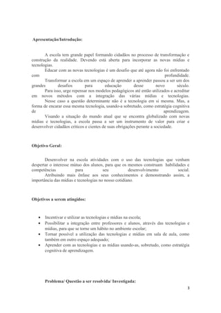Apresentação/Introdução:
A escola tem grande papel formando cidadãos no processo de transformação e
construção da realidade. Devendo está aberta para incorporar as novas mídias e
tecnologias.
Educar com as novas tecnologias é um desafio que até agora não foi enfrentado
com profundidade.
Transformar a escola em um espaço de aprender a aprender passou a ser um dos
grandes desafios para educação desse novo século.
Para isso, urge repensar nos modelos pedagógicos até então utilizados e acreditar
em novos métodos com a integração das várias mídias e tecnologias.
Nesse caso a questão determinante não é a tecnologia em si mesma. Mas, a
forma de encarar essa mesma tecnologia, usando-a sobretudo, como estratégia cognitiva
de aprendizagem.
Visando a situação do mundo atual que se encontra globalizado com novas
mídias e tecnologias, a escola passa a ser um instrumento de valor para criar e
desenvolver cidadãos críticos e cientes de suas obrigações perante a sociedade.
Objetivo Geral:
Desenvolver na escola atividades com o uso das tecnologias que venham
despertar o interesse mútuo dos alunos, para que os mesmos construam habilidades e
competências para seu desenvolvimento social.
Atribuindo mais ênfase aos seus conhecimentos e demonstrando assim, a
importância das mídias e tecnologias no nosso cotidiano.
Objetivos a serem atingidos:
• Incentivar e utilizar as tecnologias e mídias na escola;
• Possibilitar a integração entre professores e alunos, através das tecnologias e
mídias, para que se torne um hábito no ambiente escolar;
• Tornar possível a utilização das tecnologias e mídias em sala de aula, como
também em outro espaço adequado;
• Aprender com as tecnologias e as mídias usando-as, sobretudo, como estratégia
cognitiva de aprendizagem.
Problema/ Questão a ser resolvida/ Investigada:
3
 