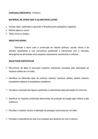 CHEGADA PRESVISTA: 17h30min


    MATERIAL DE APOIO QUE O ALUNO DEVE LEVAR:


•   Caneta, lápis, caderneta ou gravador e filmadora para anotações e registros;
•   Bebida (água ou suco);
•   Tênis, boné ou chapéu.


    OBJETIVO GERAL


           Estimular o aluno para a construção de valores políticos, sociais, éticos e de
    atitudes necessárias à sua convivência equilibrada e harmoniosa com a natureza,
    abrangendo as dimensões sócio-espacial, educacional, econômicas e culturais.


    OBJETIVOS ESPECÍFICOS


    Reconhecer in loco os principais impactos ambientais causados pela destinação de
    resíduos sólidos em um lixão;


    Identificar os diferentes tipos de resíduos urbanos: (resíduos sólidos, sólidos urbanos,
    hospitalares sépticos e hospitalares assépticos;



    Visualizar a poluição das águas superficiais e subterrâneas pela percolação do chorume;



    Identificar os impactos ambientais decorrentes da produção de biogás (gás metano e gás
    sulfídrico);



    Perceber o impacto visual e a alteração da paisagem promovida por um lixão;



    Perceber a importância do solo e os cuidados que devemos ter com o mesmo;
 