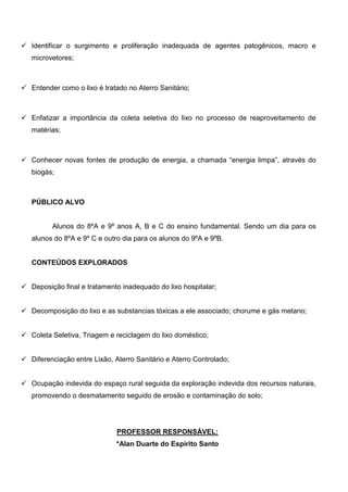 Identificar o surgimento e proliferação inadequada de agentes patogênicos, macro e
microvetores;



Entender como o lixo é tratado no Aterro Sanitário;



Enfatizar a importância da coleta seletiva do lixo no processo de reaproveitamento de
matérias;



Conhecer novas fontes de produção de energia, a chamada “energia limpa”, através do
biogás;



PÚBLICO ALVO


      Alunos do 8ºA e 9º anos A, B e C do ensino fundamental. Sendo um dia para os
alunos do 8ºA e 9º C e outro dia para os alunos do 9ºA e 9ºB.


CONTEÚDOS EXPLORADOS


Deposição final e tratamento inadequado do lixo hospitalar;


Decomposição do lixo e as substancias tóxicas a ele associado; chorume e gás metano;


Coleta Seletiva, Triagem e reciclagem do lixo doméstico;


Diferenciação entre Lixão, Aterro Sanitário e Aterro Controlado;


Ocupação indevida do espaço rural seguida da exploração indevida dos recursos naturais,
promovendo o desmatamento seguido de erosão e contaminação do solo;




                           PROFESSOR RESPONSÁVEL:
                           *Alan Duarte do Espírito Santo
 