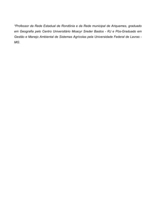 *Professor da Rede Estadual de Rondônia e da Rede municipal de Ariquemes, graduado
em Geografia pelo Centro Universitário Moacyr Sreder Bastos - RJ e Pós-Graduado em
Gestão e Manejo Ambiental de Sistemas Agrícolas pela Universidade Federal de Lavras -
MG.
 