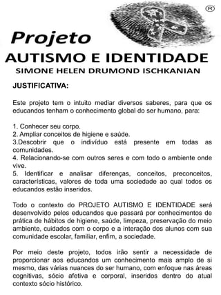 JUSTIFICATIVA:
Este projeto tem o intuito mediar diversos saberes, para que os
educandos tenham o conhecimento global do ser humano, para:
1. Conhecer seu corpo.
2. Ampliar conceitos de higiene e saúde.
3.Descobrir que o indivíduo está presente em todas as
comunidades.
4. Relacionando-se com outros seres e com todo o ambiente onde
vive.
5. Identificar e analisar diferenças, conceitos, preconceitos,
características, valores de toda uma sociedade ao qual todos os
educandos estão inseridos.
Todo o contexto do PROJETO AUTISMO E IDENTIDADE será
desenvolvido pelos educandos que passará por conhecimentos de
prática de hábitos de higiene, saúde, limpeza, preservação do meio
ambiente, cuidados com o corpo e a interação dos alunos com sua
comunidade escolar, familiar, enfim, a sociedade.
Por meio deste projeto, todos irão sentir a necessidade de
proporcionar aos educandos um conhecimento mais amplo de si
mesmo, das várias nuances do ser humano, com enfoque nas áreas
cognitivas, sócio afetiva e corporal, inseridos dentro do atual
contexto sócio histórico.
Simone Helen Drumond Ischkanian
 